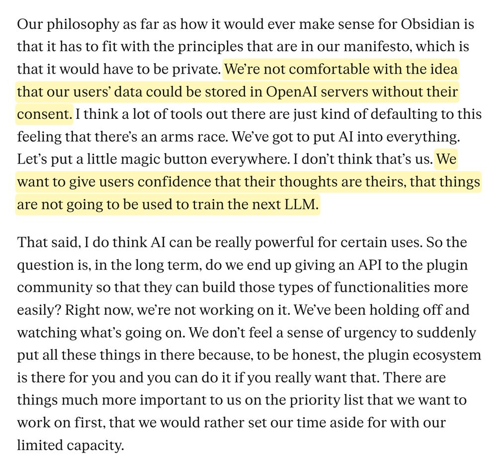 Our philosophy as far as how it would ever make sense for Obsidian is that it has to fit with the principles that are in our manifesto, which is that it would have to be private. We're not comfortable with the idea that our users' data could be stored in OpenAl servers without their consent. I think a lot of tools out there are just kind of defaulting to this feeling that there's an arms race. We've got to put Al into everything.
Let's put a little magic button everywhere. I don't think that's us. We want to give users confidence that their thoughts are theirs, that things are not going to be used to train the next LLM.
That said, I do think Al can be really powerful for certain uses. So the question is, in the long term, do we end up giving an API to the plugin community so that they can build those types of functionalities more easily? Right now, we're not working on it. We've been holding off and watching what's going on. We don't feel a sense of urgency to suddenly put all these things in there because, to be honest, the plugin ecosystem is there for you and you can do it if you really want that. There are things much more important to us on the priority list that we want to work on first, that we would rather set our time aside for with our limited capacity.