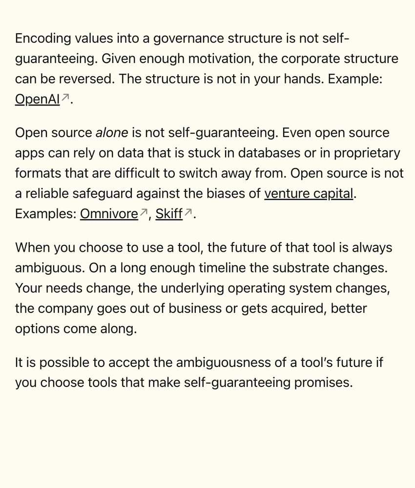 Encoding values into a governance structure is not self-guaranteeing. Given enough motivation, the corporate structure can be reversed. The structure is not in your hands. Example: OpenAI.

Open source alone is not self-guaranteeing. Even open source apps can rely on data that is stuck in databases or in proprietary formats that are difficult to switch away from. Open source is not a reliable safeguard against the biases of venture capital. Examples: Omnivore, Skiff.

When you choose to use a tool, the future of that tool is always ambiguous. On a long enough timeline the substrate changes. Your needs change, the underlying operating system changes, the company goes out of business or gets acquired, better options come along.

It is possible to accept the ambiguousness of a tool’s future if you choose tools that make self-guaranteeing promises.