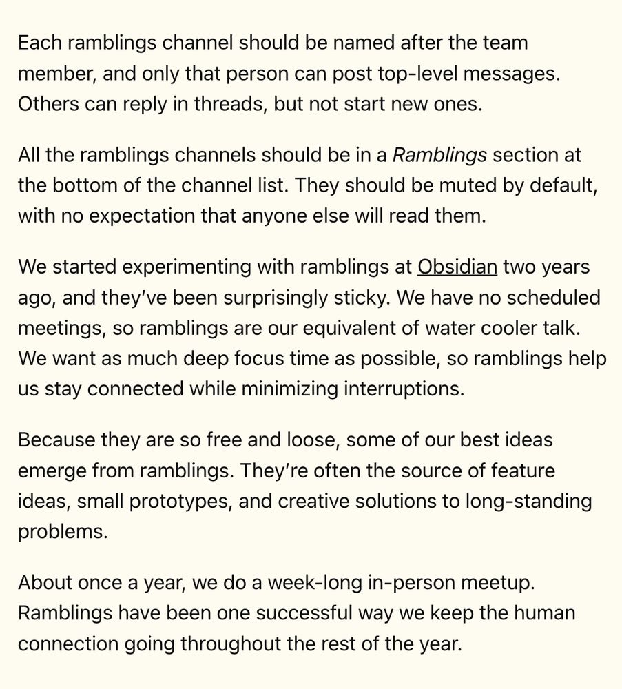 Each ramblings channel should be named after the team member, and only that person can post top-level messages. Others can reply in threads, but not start new ones.

All the ramblings channels should be in a Ramblings section at the bottom of the channel list. They should be muted by default, with no expectation that anyone else will read them.

We started experimenting with ramblings at Obsidian two years ago, and they’ve been surprisingly sticky. We have no scheduled meetings, so ramblings are our equivalent of water cooler talk. We want as much deep focus time as possible, so ramblings help us stay connected while minimizing interruptions.

Because they are so free and loose, some of our best ideas emerge from ramblings. They’re often the source of feature ideas, small prototypes, and creative solutions to long-standing problems.

About once a year, we do a week-long in-person meetup. Ramblings have been one successful way we keep the human connection going throughout the rest of the year.