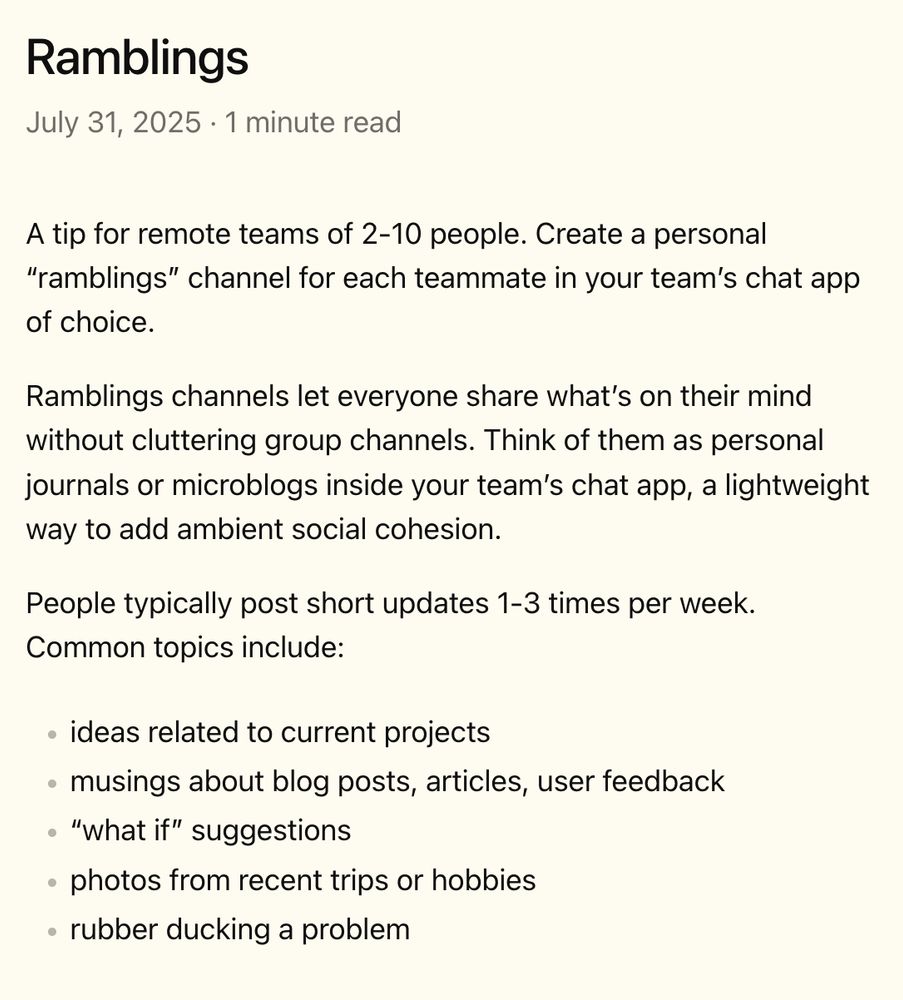 A tip for remote teams of 2-10 people. Create a personal “ramblings” channel for each teammate in your team’s chat app of choice.

Ramblings channels let everyone share what’s on their mind without cluttering group channels. Think of them as personal journals or microblogs inside your team’s chat app, a lightweight way to add ambient social cohesion.

People typically post short updates 1-3 times per week. Common topics include:

- ideas related to current projects
- musings about blog posts, articles, user feedback
- “what if” suggestions
- photos from recent trips or hobbies
- rubber ducking a problem