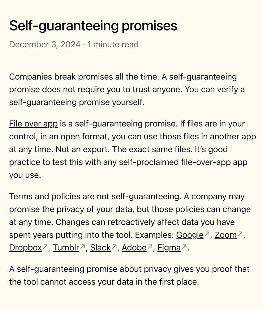 Companies break promises all the time. A self-guaranteeing promise does not require you to trust anyone. You can verify a self-guaranteeing promise yourself.

File over app is a self-guaranteeing promise. If files are in your control, in an open format, you can use those files in another app at any time. Not an export. The exact same files. It’s good practice to test this with any self-proclaimed file-over-app app you use.

Terms and policies are not self-guaranteeing. A company may promise the privacy of your data, but those policies can change at any time. Changes can retroactively affect data you have spent years putting into the tool. Examples: Google, Zoom, Dropbox, Tumblr, Slack, Adobe, Figma.

A self-guaranteeing promise about privacy gives you proof that the tool cannot access your data in the first place.