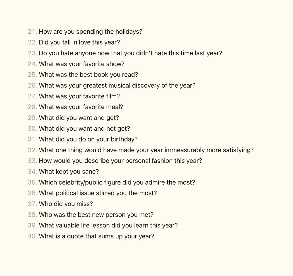 21.  How are you spending the holidays?
22.  Did you fall in love this year?
23.  Do you hate anyone now that you didn’t hate this time last year?
24.  What was your favorite show?
25.  What was the best book you read?
26.  What was your greatest musical discovery of the year?
27.  What was your favorite film?
28.  What was your favorite meal?
29.  What did you want and get?
30.  What did you want and not get?
31.  What did you do on your birthday?
32.  What one thing would have made your year immeasurably more satisfying?
33.  How would you describe your personal fashion this year?
34.  What kept you sane?
35.  Which celebrity/public figure did you admire the most?
36.  What political issue stirred you the most?
37.  Who did you miss?
38.  Who was the best new person you met?
39.  What valuable life lesson did you learn this year?
40.  What is a quote that sums up your year?