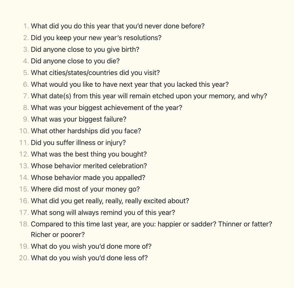 1.  What did you do this year that you’d never done before?
2.  Did you keep your new year’s resolutions?
3.  Did anyone close to you give birth?
4.  Did anyone close to you die?
5.  What cities/states/countries did you visit?
6.  What would you like to have next year that you lacked this year?
7.  What date(s) from this year will remain etched upon your memory, and why?
8.  What was your biggest achievement of the year?
9.  What was your biggest failure?
10.  What other hardships did you face?
11.  Did you suffer illness or injury?
12.  What was the best thing you bought?
13.  Whose behavior merited celebration?
14.  Whose behavior made you appalled?
15.  Where did most of your money go?
16.  What did you get really, really, really excited about?
17.  What song will always remind you of this year?
18.  Compared to this time last year, are you: happier or sadder? Thinner or fatter? Richer or poorer?
19.  What do you wish you’d done more of?
20.  What do you wish you’d done less of?
