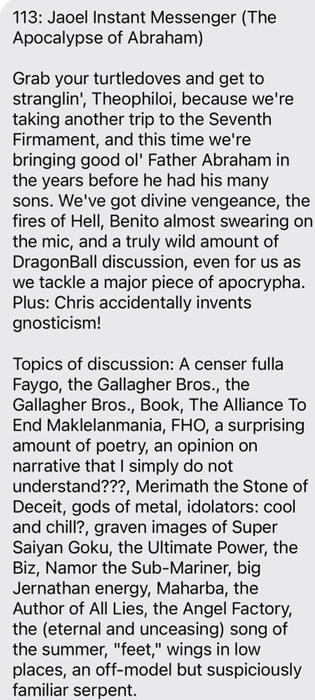 113: Jaoel Instant Messenger (The
Apocalypse of Abraham)
Grab your turtledoves and get to stranglin, Theophiloi, because we're taking another trip to the Seventh Firmament, and this time we're bringing good ol' Father Abraham in the years before he had his many sons. We've got divine vengeance, the fires of Hell, Benito almost swearing on the mic, and a truly wild amount of DragonBall discussion, even for us as we tackle a major piece of apocrypha.
Plus: Chris accidentally invents gnosticism!
Topics of discussion: A censer fulla Faygo, the Gallagher Bros., the Gallagher Bros., Book, The Alliance To End Maklelanmania, FHO, a surprising amount of poetry, an opinion on narrative that I simply do not
understand???, Merimath the Stone of Deceit, gods of metal, idolators: cool and chill?, graven images of Super Saiyan Goku, the Ultimate Power, the Biz, Namor the Sub-Mariner, big Jernathan energy, Maharba, the Author of All Lies, the Angel Factory, the (eternal and unceasing) song of the summ