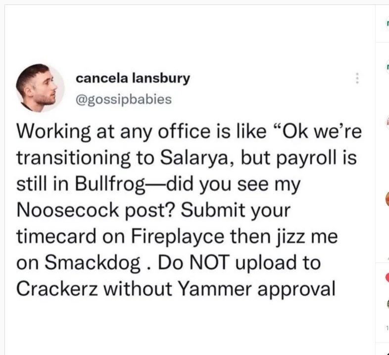 Screenshot of a Twitter post from "cancela lansbury - @gossipbabies"

<<Working at any office is like "Ok we're transitioning to Salarya, but payroll is still in Bullfrog - did you see my Noosecock post? Submit your timecard on Fireplayce then jizz me on Smackdog. Do NOT upload to Crackerz without Yammer approval>>