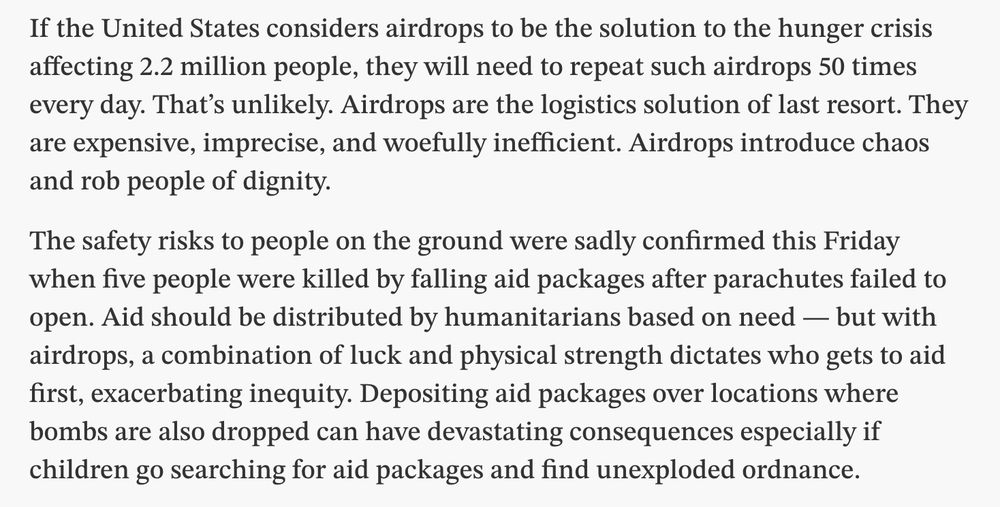 If the United States considers airdrops to be the solution to the hunger crisis affecting 2.2 million people, they will need to repeat such airdrops 50 times every day. That’s unlikely. Airdrops are the logistics solution of last resort. They are expensive, imprecise, and woefully inefficient. Airdrops introduce chaos and rob people of dignity.

The safety risks to people on the ground were sadly confirmed this Friday when five people were killed by falling aid packages after parachutes failed to open. Aid should be distributed by humanitarians based on need — but with airdrops, a combination of luck and physical strength dictates who gets to aid first, exacerbating inequity. Depositing aid packages over locations where bombs are also dropped can have devastating consequences especially if children go searching for aid packages and find unexploded ordnance.


