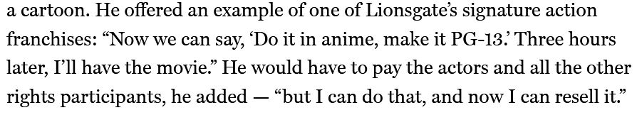 "He offered an example of one of Lionsgate's signature action franchises: 'Now we can say "Do it in anime, make it PG-13." Three hours later, I'll have the movie.' He would have to pay the actors and all the other rights participants, he added -- 'but I can do that, and now I can resell it.'"