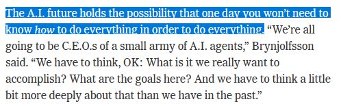 The AI future holds the possibility that one day you wont need to know how to do everything in order to do everything. "We're all going to be CEOs of a small army of AI agents," Brynjolfsson said. "We have to think, OK: What is it we really want to accomplish? What are the goals here? And we have to think a little bit more deeply about that than we have in the past."