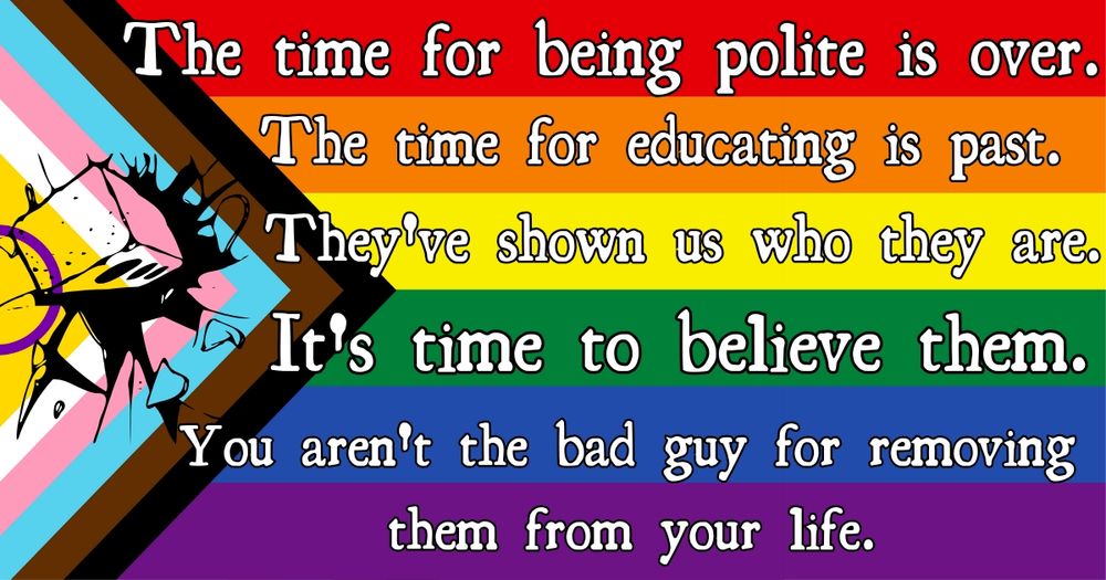 A progress pride flag with the words 'The time for being polite is over. The time for educating is past. They've shown us who they are. It's time to believe them. You aren't the bad guy for removing them from your life.'