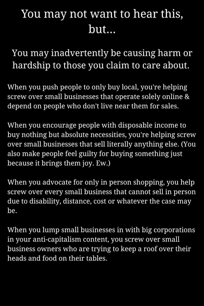Image text: You may not want to hear this,
but...


You may inadvertently be causing harm or
hardship to those you claim to care about.


When you push people to only buy local, you're helping
screw over smal businesses that operate solely online &
depend on people who don't live near them for sales.


When you encourage people with disposable income to
buy nothing but absolute necessities,youre helping screw
over small businesses that sell literally anything else. (You
also make people feel guilty for buying something just
because it brings them joy. EW.)


When you advocate for only in person shopping, you help
screw over every small business that cannot sell in person
due to disability, distance, cost or whatever the case may
be.


When you lump small businesses in with big corporations
in your anti-capitalism content, you screw over small
business owners who are trying to keep a roof over their
heads and food on their tables.