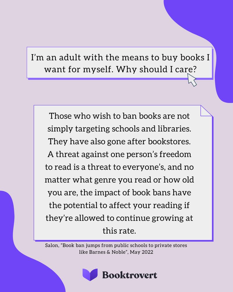 I'm an adult with the means to buy books I want for myself why should I care? Those who wish to ban books are not simply targeting schools and libraries. They have also gone after bookstores. A threat against one person’s freedom to read is a threat to everyone’s, and no matter what genre you read or how old you are, the impact of book bans have the potential to affect your reading if they’re allowed to continue growing at this rate.
