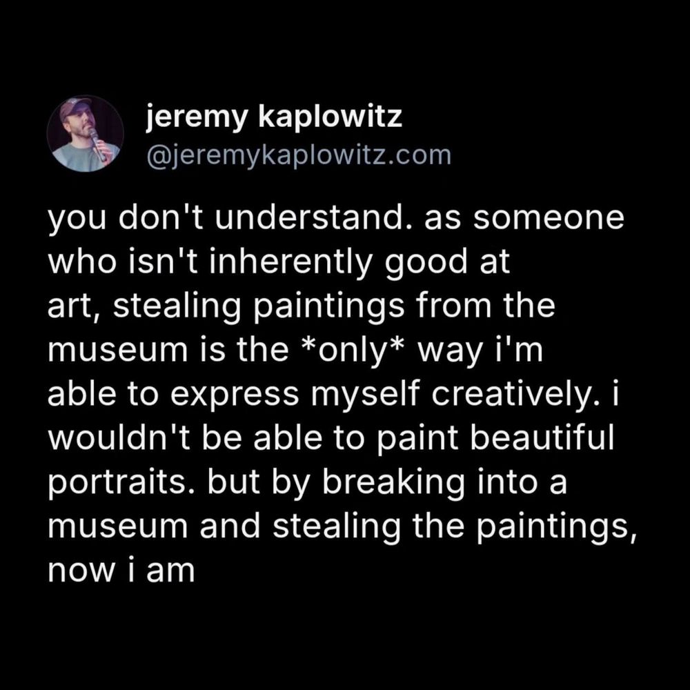 Post from: 
jeremy kaplowitz

@jeremykaplowitz.com

you don't understand. as someone who isn't inherently good at art, stealing paintings from the museum is the *only* way i'm able to express myself creatively. i wouldn't be able to paint beautiful portraits. but by breaking into a museum and stealing the paintings, now i am