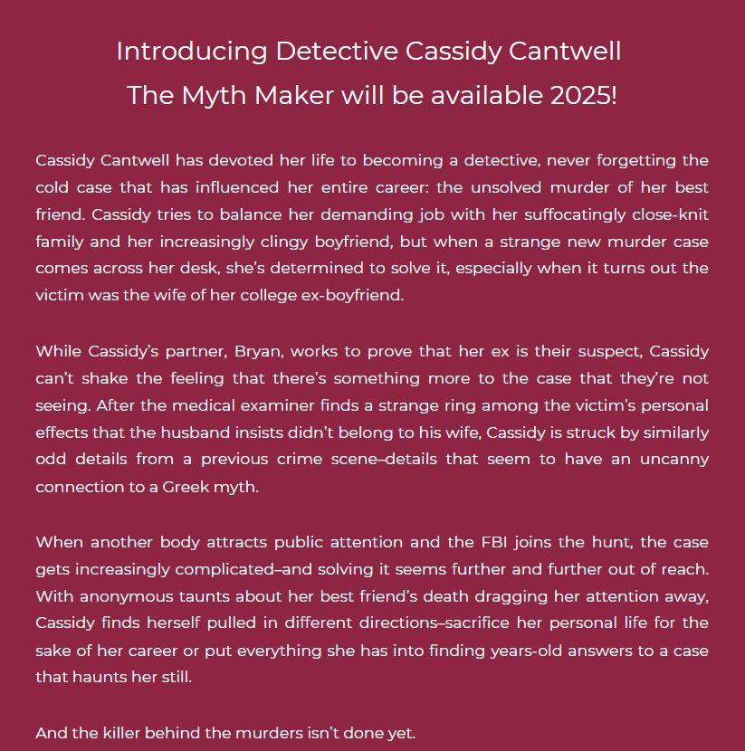 White text on a red background reads: Introducing Detective Cassidy Cantwell 
The Myth Maker will be available 2025!

Cassidy Cantwell has devoted her life to becoming a detective, never forgetting the cold case that has influenced her entire career: the unsolved murder of her best friend. Cassidy tries to balance her demanding job with her suffocatingly close-knit family and her increasingly clingy boyfriend, but when a strange new murder case comes across her desk, she’s determined to solve it, especially when it turns out the victim was the wife of her college ex-boyfriend. 

While Cassidy’s partner, Bryan, works to prove that her ex is their suspect, Cassidy can’t shake the feeling that there’s something more to the case that they’re not seeing. After the medical examiner finds a strange ring among the victim’s personal effects that the husband insists didn’t belong to his wife, Cassidy is struck by similarly odd details from a previous crime scene–details that seem to have an uncanny connection to a Greek myth. 

When another body attracts public attention and the FBI joins the hunt, the case gets increasingly complicated–and solving it seems further and further out of reach. With anonymous taunts about her best friend’s death dragging her attention away, Cassidy finds herself pulled in different directions–sacrifice her personal life for the sake of her career or put everything she has into finding years-old answers to a case that haunts her still. 

And the killer behind the murders isn’t done yet.
