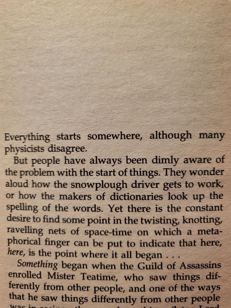 Everything starts somewhere, although many physicists disagree. But people have always been dimly aware of the problem with the start of things. They wonder aloud how the snowplough driver gets to work, or how the makers of dictionaries look up the spelling of the words. Yet there is the constant desire to find some point in the twisting, knotting, ravelling nets of space-time on which a meta- phorical finger can be put to indicate that here, here, is the Point where it all began... 
