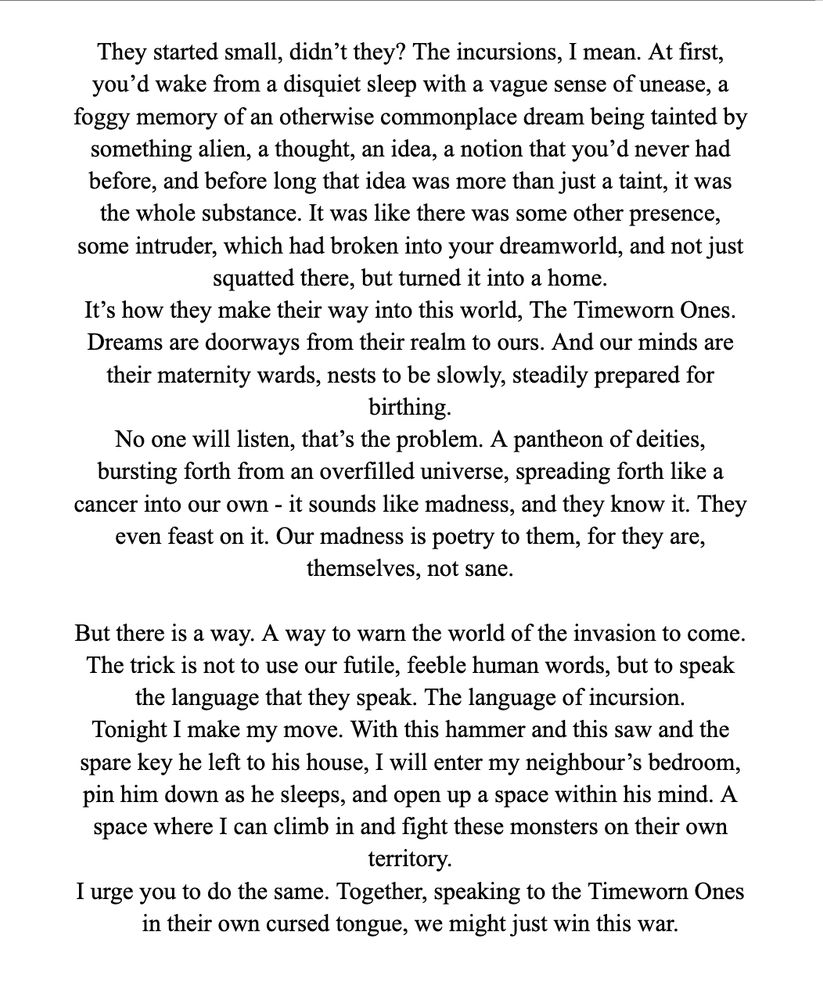 They started small, didn’t they? The incursions, I mean. At first, you’d wake from a disquiet sleep with a vague sense of unease, a foggy memory of an otherwise commonplace dream being tainted by something alien, a thought, an idea, a notion that you’d never had before, and before long that idea was more than just a taint, it was the whole substance. It was like there was some other presence, some intruder, which had broken into your dreamworld, and not just squatted there, but turned it into a home.
It’s how they make their way into this world, The Timeworn Ones. Dreams are doorways from their realm to ours. And our minds are their maternity wards, nests to be slowly, steadily prepared for birthing.
No one will listen, that’s the problem. A pantheon of deities, bursting forth from an overfilled universe, spreading forth like a cancer into our own - it sounds like madness, and they know it. They even feast on it. Our madness is poetry to them, for they are, themselves, not sane.

But there is a way. A way to warn the world of the invasion to come. The trick is not to use our futile, feeble human words, but to speak the language that they speak. The language of incursion.
Tonight I make my move. With this hammer and this saw and the spare key he left to his house, I will enter my neighbour’s bedroom, pin him down as he sleeps, and open up a space within his mind. A space where I can climb in and fight these monsters on their own territory. 
I urge you to do the same. Together, speaking to the Timeworn Ones in their own cursed tongue, we might just win this war.
