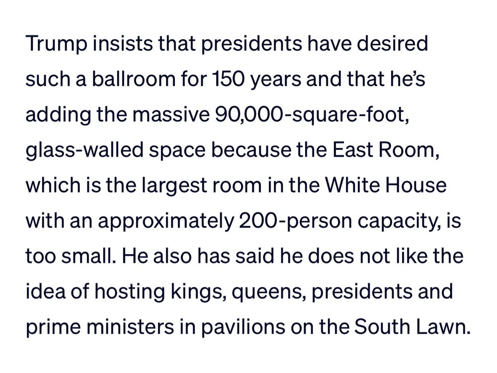 Excerpt from PBS News article that reads:
“Trump insists that presidents have desired such a ballroom for 150 years and that he's adding the massive 90,000-square-foot, glass-walled space because the East Room, which is the largest room in the White House with an approximately 200-person capacity, is too small. He also has said he does not like the idea of hosting kings, queens, presidents and prime ministers in pavilions on the South Lawn.”