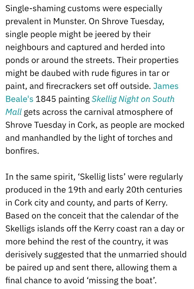 From RTÉ: Single-shaming customs were especially prevalent in Munster. On Shrove Tuesday, single people might be jeered by their neighbours and captured and herded into ponds or around the streets. Their properties might be daubed with rude figures in tar or paint, and firecrackers set off outside. James Beale's 1845 painting Skellig Night on South Mall gets across the carnival atmosphere of Shrove Tuesday in Cork, as people are mocked and manhandled by the light of torches and bonfires.

In the same spirit, ‘Skellig lists’ were regularly produced in the 19th and early 20th centuries in Cork city and county, and parts of Kerry. Based on the conceit that the calendar of the Skelligs islands off the Kerry coast ran a day or more behind the rest of the country, it was derisively suggested that the unmarried should be paired up and sent there, allowing them a final chance to avoid ‘missing the boat’.
