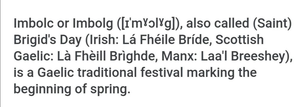"Imbolc or Imbolg, also called (Saint) Brigid's Day (Irish: Lá Fhéile Bríde, Scottish Gaelic: Là Fhèill Brìghde, Manx: Laa'l Breeshey), is a Gaelic traditional festival marking the beginning of spring."