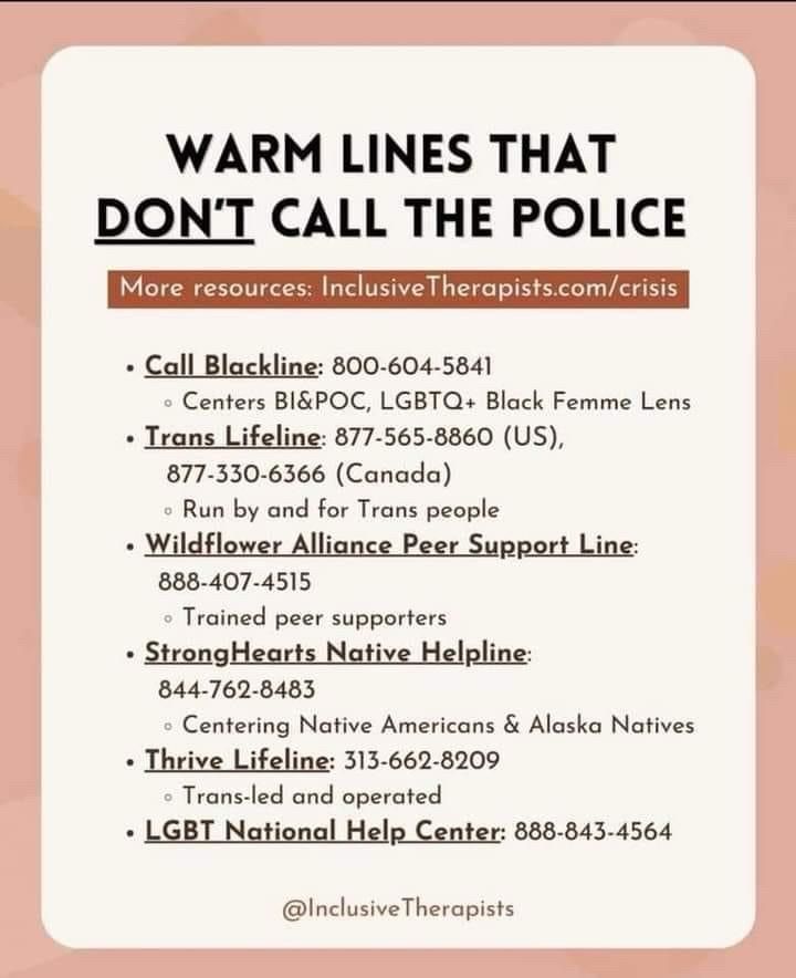 WARM LINES THAT DON'T CALL THE POLICE
More resources: InclusiveTherapists.com/crisis
• Call Blackline: 800-604-5841
• Centers Bl&POC, LGBTQ+ Black Femme Lens
• Trans Lifeline: 877-565-8860 (US),
877-330-6366 (Canada)
• Run by and for Trans people
• Wildflower Alliance Peer Support Line:
888-407-4515
• Trained peer supporters
• StrongHearts Native Helpline:
844-762-8483
• Centering Native Americans & Alaska Natives
• Thrive Lifeline: 313-662-8209
• Trans-led and operated
• LGBT National Help Center: 888-843-4564
