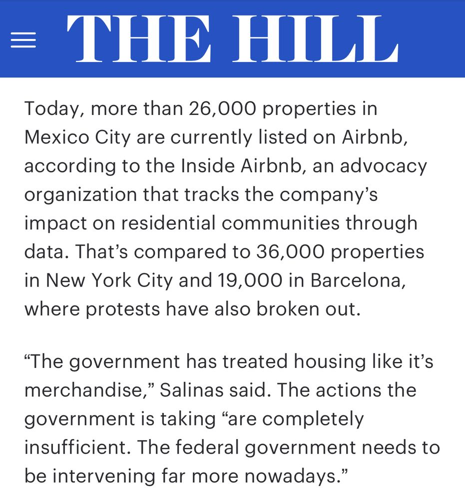 Today, more than 26,000 properties in Mexico City are currently listed on Airbnb, according to the Inside Airbnb, an advocacy organization that tracks the company’s impact on residential communities through data. That’s compared to 36,000 properties in New York City and 19,000 in Barcelona, where protests have also broken out.
“The government has treated housing like it’s merchandise,” Salinas said. The actions the government is taking “are completely insufficient. The federal government needs to be intervening far more nowadays.”