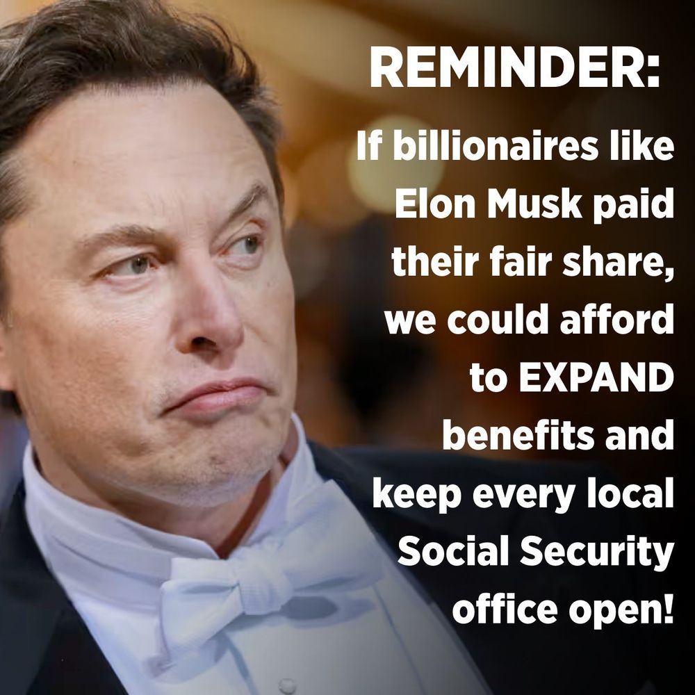 A graphic with a photo of Elon Musk sneering in a tuxedo. The white text says, “REMINDER: If billionaires like Elon Musk paid their fair share, we could afford to EXPAND benefits and keep every local Social Security office open!”
