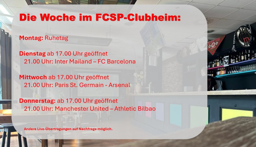 Die Woche im FCSP-Clubheim:
Montag: Ruhetag
Dienstag ab 17.00 Uhr geöffnet
	21.00 Uhr: Inter Mailand – FC Barcelona
Mittwoch ab 17.00 Uhr geöffnet
	21.00 Uhr: Paris St. Germain - Arsenal
	
Donnerstag: ab 17.00 Uhr geöffnet
	21.00 Uhr: Manchester United – Athletic Bilbao
	Andere Live-Übertragungen auf Nachfrage möglich.