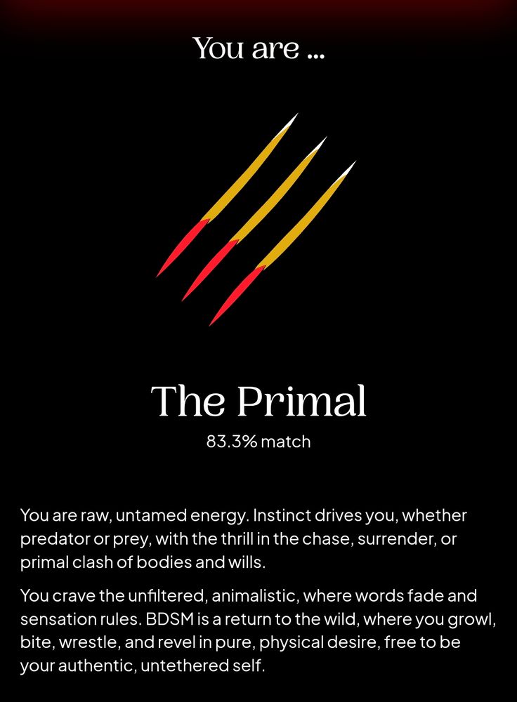 The results page of a BDSM/kink quiz:

You are... the Primal (83.3% match)

You are raw, untamed energy. Instinct drives you, whether predator or prey, with the thrill in the chase, surrender, or primal clash of bodies and wills.

You crave the unfiltered, animalistic, where words fade and sensation rules. BDSM is a return to the wild, where you growl, bite, wrestle, and revel in pure, physical desire. Free to be your authentic, untethered self.