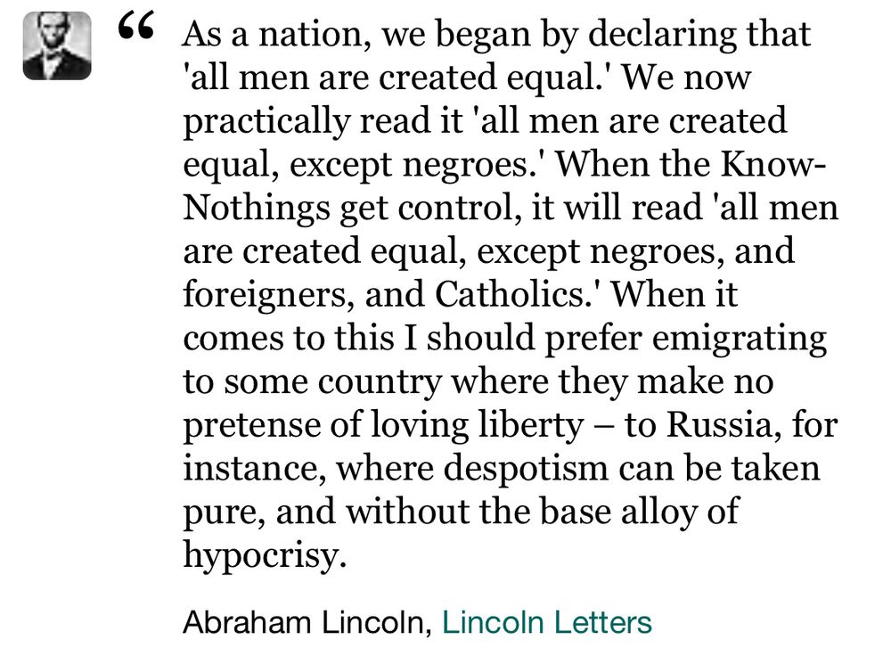 As a nation, we began by declaring that 'all men are created equal.' We now practically read it 'all men are created equal, except negroes.' When the Know-Nothings get control, it will read 'all men are created equal, except negroes, and foreigners, and Catholics.' When it comes to this I should prefer emigrating to some country where they make no pretense of loving liberty – to Russia, for instance, where despotism can be taken pure, and without the base alloy of hypocrisy.
Abraham Lincoln