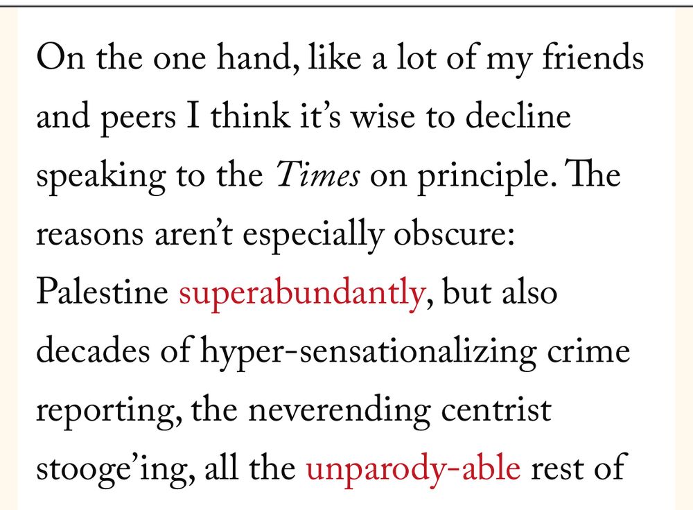 On the one hand, like a lot of my friends and peers I think it’s wise to decline speaking to the Times on principle. The reasons aren’t especially obscure: Palestine superabundantly, but also decades of hyper-sensationalizing crime reporting, the neverending centrist stooge’ing, all the unparody-able rest 