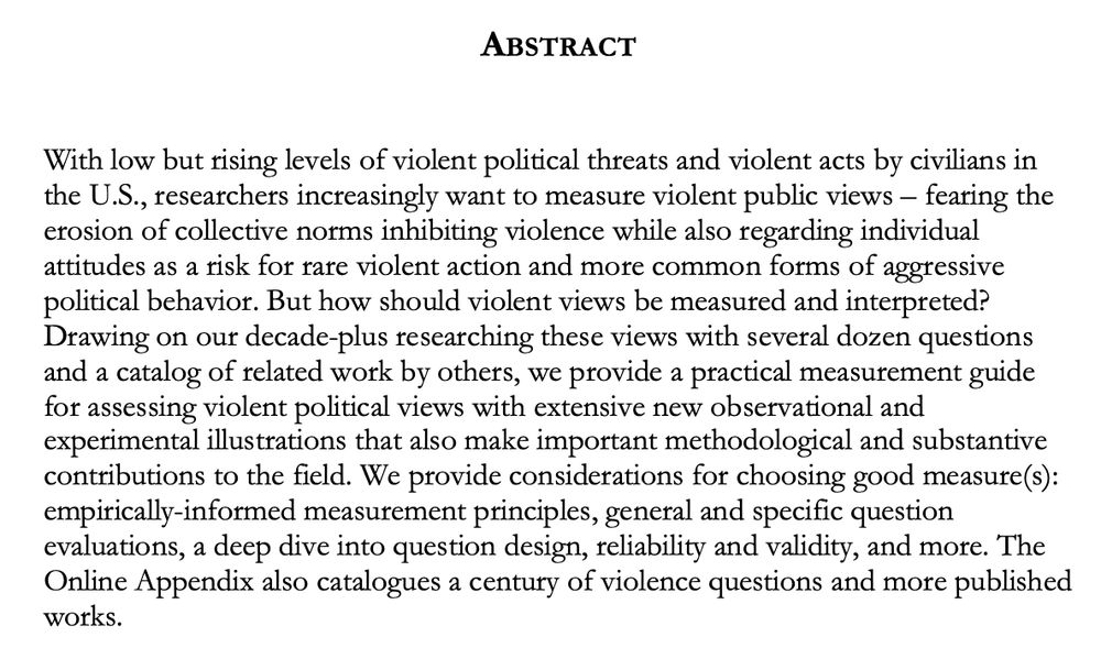 ABSTRACT

With low but rising levels of violent political threats and violent acts by civilians in the U.S., researchers increasingly want to measure violent public views – fearing the erosion of collective norms inhibiting violence while also regarding individual attitudes as a risk for rare violent action and more common forms of aggressive political behavior. But how should violent views be measured and interpreted? Drawing on our decade-plus researching these views with several dozen questions and a catalog of related work by others, we provide a practical measurement guide for assessing violent political views with extensive new observational and experimental illustrations that also make important methodological and substantive contributions to the field. We provide considerations for choosing good measure(s): empirically-informed measurement principles, general and specific question evaluations, a deep dive into question design, reliability and validity, and more. The Online Appendix also catalogues a century of violence questions and more published works. 