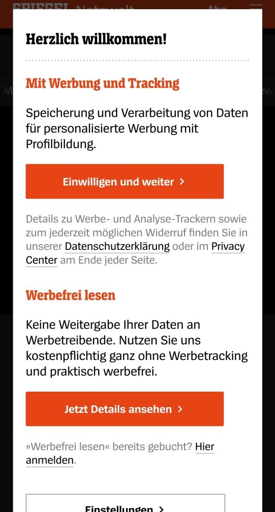 Popup bei Spiegel online:

"Herzlich willkommen!

Mit Werbung und Tracking

Speicherung und Verarbeitung von Daten für personalisierte Werbung mit Profilbildung.

Details zu Werbe- und Analyse-Trackern sowie zum jederzeit möglichen Widerruf finden Sie in unserer Datenschutzerklärung oder im Privacy Center am Ende jeder Seite.

Werbefrei lesen

Keine Weitergabe Ihrer Daten an Werbetreibende. Nutzen Sie uns kostenpflichtig ganz ohne Werbetracking und praktisch werbefrei.
»Werbefrei lesen« bereits gebucht? Hier anmelden."