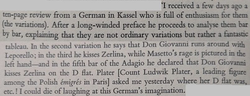 "Chopin himself, when the article - or something like it - was brought to his attention, hardly knew what to make of it. In a letter to Titus Woyciechowski from Paris, dated December 12, 1831, he wrote: 'I recieved a few days ago a ten-page review froma German in Kassel who is full of enthusiasm for them (the variations). After a long-winded preface he proceeds to analyse them bar by bar, explaining that they are not variations but rather a fantastic tableau. In the second variation he says that Don Giovanni runs around with Leporello; in the third he kisses Zerlina, while Masetto's rage is pictured in the left hand - and in the fifth bar of the Adagio he declared that Don Giovanni kisses Zerlina on the D flat. Plater asked me yesterday where her D flat was, etc.! I could die laughing at this German's imagination."
Henry Pleasants, The Musical World of Robert Schumann, London: Gollantz, 1965, pp. 17-18