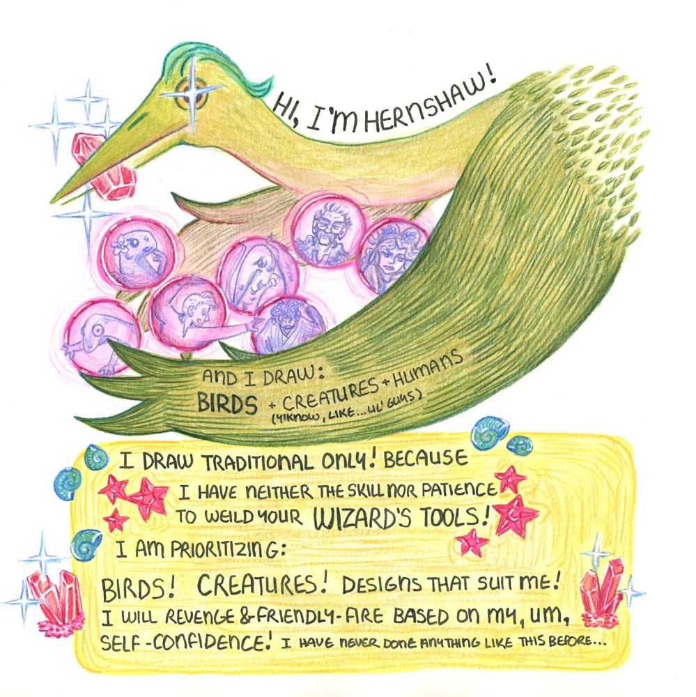 A green heron swoops in with an armload of OCs trapped in... crystals? Bubbles? Bubble crystals? Unclear. The text reads: Hi, I'm Hernshaw! And I draw: BIRDS + Creatures (y'know, like lil' guys) + Humans! I draw traditional only! Because I have neither the skill nor patience to wield [misspelled] your WIZARD'S TOOLS!
I am prioritizing: Birds! Creatures! Designs that suit me! I will revenge & friendly-fire based on my, um, SELF-CONFIDENCE! I have never done anything like this before...