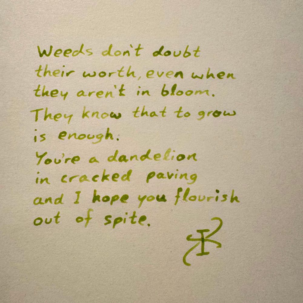 A poem, written in grassy green chlorophyll:

Weeds don’t doubt
their worth, even when
they aren’t in bloom. 
They know that to grow
is enough. 
You’re a dandelion 
in cracked paving 
and I hope you flourish 
out of spite. 