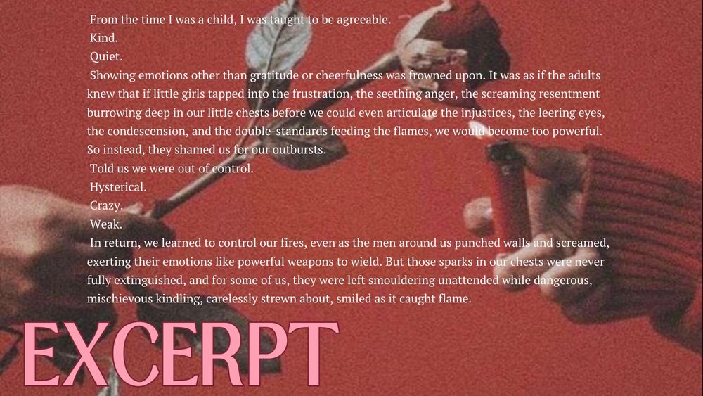 From the time I was a child, I was taught to be agreeable.
Kind.
Quiet.
Showing emotions other than gratitude or cheerfulness was frowned upon. It was as if the adults knew that if little girls tapped into the frustration, the seething anger, the screaming resentment burrowing deep in our little chests before we could even articulate the injustices, the leering eyes, the condescension, and the double-standards feeding the flames, we would become too powerful.
So instead, they shamed us for our outbursts.
Told us we were out of control.
Hysterical.
Crazy.
Weak.
In return, we learned to control our fires, even as the men around us punched walls and screamed, exerting their emotions like powerful weapons to wield. But those sparks in our chests were never fully extinguished, and for some of us, they were left smouldering unattended while dangerous, mischievous kindling, carelessly strewn about, smiled as it caught flame.
EXCERPT