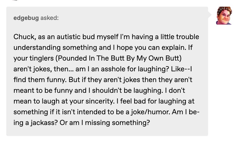 Chuck, as an autistic bud myself I'm having a little trouble understanding something and I hope you can explain. If your tinglers (Pounded In The Butt By My Own Butt) aren't jokes, then... am I an asshole for laughing? Like--I find them funny. But if they aren't jokes then they aren't meant to be funny and I shouldn't be laughing. I don't mean to laugh at your sincerity. I feel bad for laughing at something if it isn't intended to be a joke/humor. Am I being a jackass? Or am I missing something?