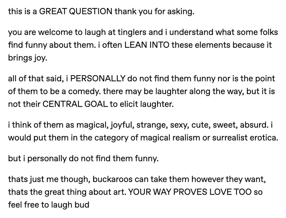 this is a GREAT QUESTION thank you for asking.

you are welcome to laugh at tinglers and i understand what some folks find funny about them. i often LEAN INTO these elements because it brings joy.

all of that said, i PERSONALLY do not find them funny nor is the point of them to be a comedy. there may be laughter along the way, but it is not their CENTRAL GOAL to elicit laughter.

i think of them as magical, joyful, strange, sexy, cute, sweet, absurd. i would put them in the category of magical realism or surrealist erotica. 

but i personally do not find them funny.

thats just me though, buckaroos can take them however they want, thats the great thing about art. YOUR WAY PROVES LOVE TOO so feel free to laugh bud