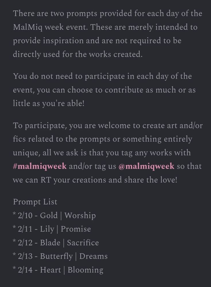 There are two prompts provided for each day of the MalMiq week event. These are merely intended to provide inspiration and are not required to be directly used for the works created.
You do not need to participate in each day of the event, you can choose to contribute as much or as little as you're able!
To participate, you are welcome to create art and/or fics related to the prompts or something entirely unique, all we ask is that you tag any works with #malmiqweek and/or tag us @malmiqweek so that we can RT your creations and share the love!
Prompt List
* 2/10 - Gold | Worship
* 2/11 - Lily | Promise
* 2/12 - Blade | Sacrifice
* 2/13 - Butterfly | Dreams
* 2/14 - Heart | Blooming