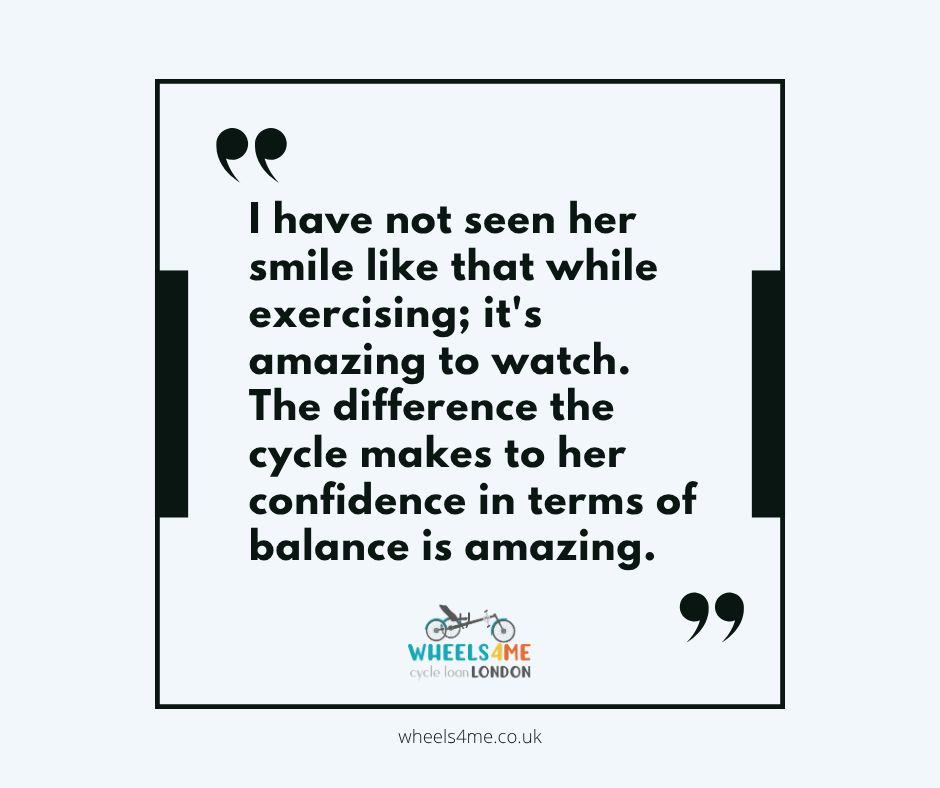 "I have not seen her smile like that while exercising; it's amazing to watch. The difference the cycle makes to her confidence in terms of balance is amazing."