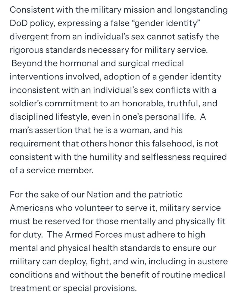 Consistent with the military mission and longstanding DoD policy, expressing a false "gender identity" divergent from an individual's sex cannot satisfy the rigorous standards necessary for military service.
Beyond the hormonal and surgical medical interventions involved, adoption of a gender identity inconsistent with an individual's sex conflicts with a soldier's commitment to an honorable, truthful, and disciplined lifestyle, even in one's personal life. A man's assertion that he is a woman, and his requirement that others honor this falsehood, is not consistent with the humility and selflessness required of a service member.
For the sake of our Nation and the patriotic
Americans who volunteer to serve it, military service must be reserved for those mentally and physically fit for duty. The Armed Forces must adhere to high mental and physical health standards to ensure our military can deploy, fight, and win, including in austere conditions and without the benefit of routine medical
treatment or special provisions.

This is a section of text from an executive order signed by Trump excluding trans people from being in the military. But more than is, it accuses trans people of being liars in all. 