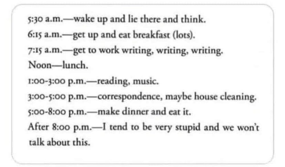 5.30 am - wake up and lie there and think. 
6.15 am - get up and eat breakfast (lots)
7.15 - get to work writing, writing, writing. 
Noon - lunch. 
1.00 to 3.00 pm - reading, music. 
3.00 to 5.00pm - correspondence, maybe house cleaning. 
5.00 to 8.00 pm - make dinner and eat it. 
After 8.00 pm - I tend to be very stupid and we won't talk about this. 