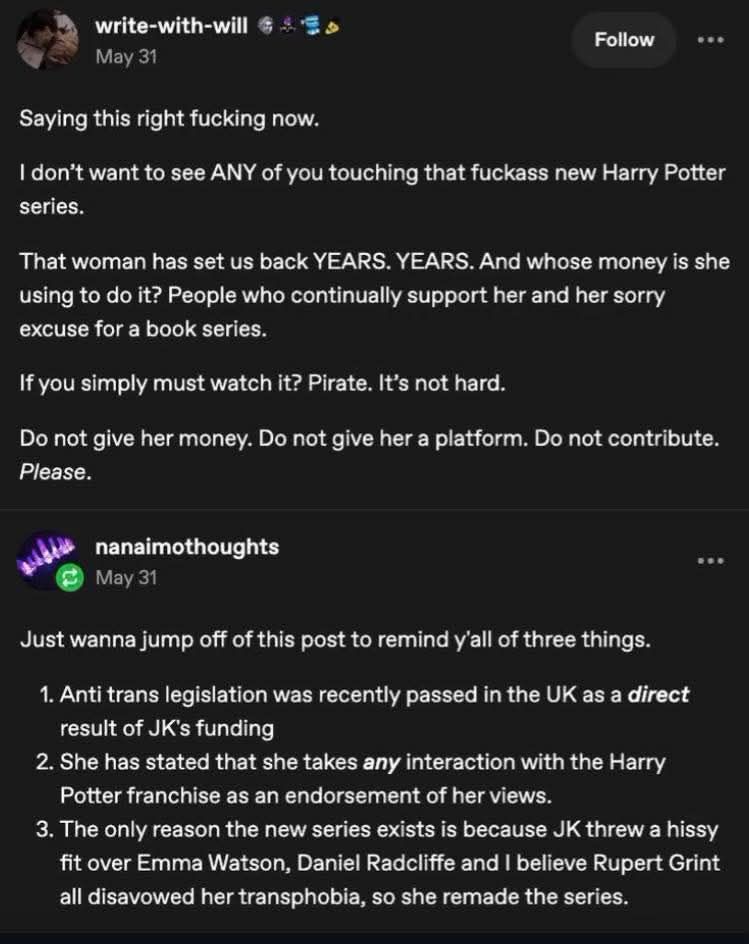 write-with-will May 31
Saying this right fucking now.

I don't want to see ANY of you touching that fuckass new Harry Potter series.
That woman has set us back YEARS. YEARS. And whose money is she using to do it? People who continually support her and her sorry excuse for a book series.
If you simply must watch it? Pirate. It's not hard.
Do not give her money. Do not give her a platform. Do not contribute. Please.

nanaimothoughts May 31
Just wanna jump off of this post to remind y'all of three things.
1. Anti trans legislation was recently passed in the UK as a direct result of JK's funding
2. She has stated that she takes any interaction with the Harry Potter franchise as an endorsement of her views.
3. The only reason the new series exists is because JK threw a hissy fit over Emma Watson, Daniel Radcliffe and I believe Rupert Grint all disavowed her transphobia, so she remade the series.