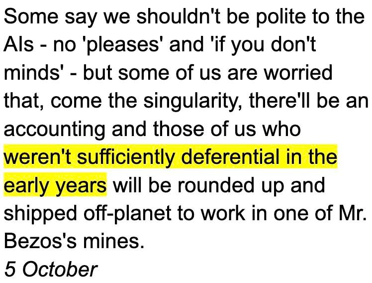 Words by Steve Bowbrick, from his post 'Paragraphs about AI': Some say we shouldn't be polite to the AIs - no 'pleases' and 'if you don't minds' - but some of us are worried that, come the singularity, there'll be an accounting and those of us who weren't sufficiently deferential in the early years will be rounded up and shipped off-planet to work in one of Mr. Bezos's mines.
5 October