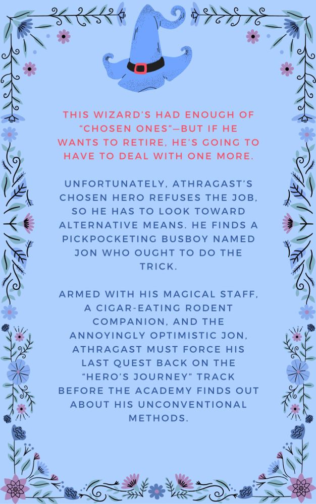 This Wizard’s had enough of “Chosen Ones”—but if he wants to retire, he’s going to have to deal with one more.

Unfortunately, Athragast’s chosen hero refuses the job, so he has to look toward alternative means. He finds a pickpocketing busboy named Jon who ought to do the trick.

Armed with his magical staff, a cigar-eating rodent companion, and the annoyingly optimistic Jon, Athragast must force his last quest back on the “hero’s journey” track before the academy finds out about his unconventional methods.