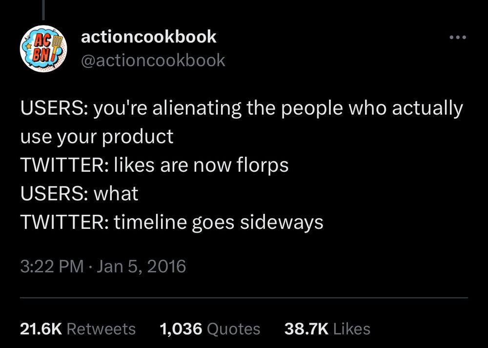 Classic tweet from @actioncookbook:

Users: you’re alienating the people who actually use your product
Twitter: likes are now florps
Users: what
Twitter: timeline goes sideways