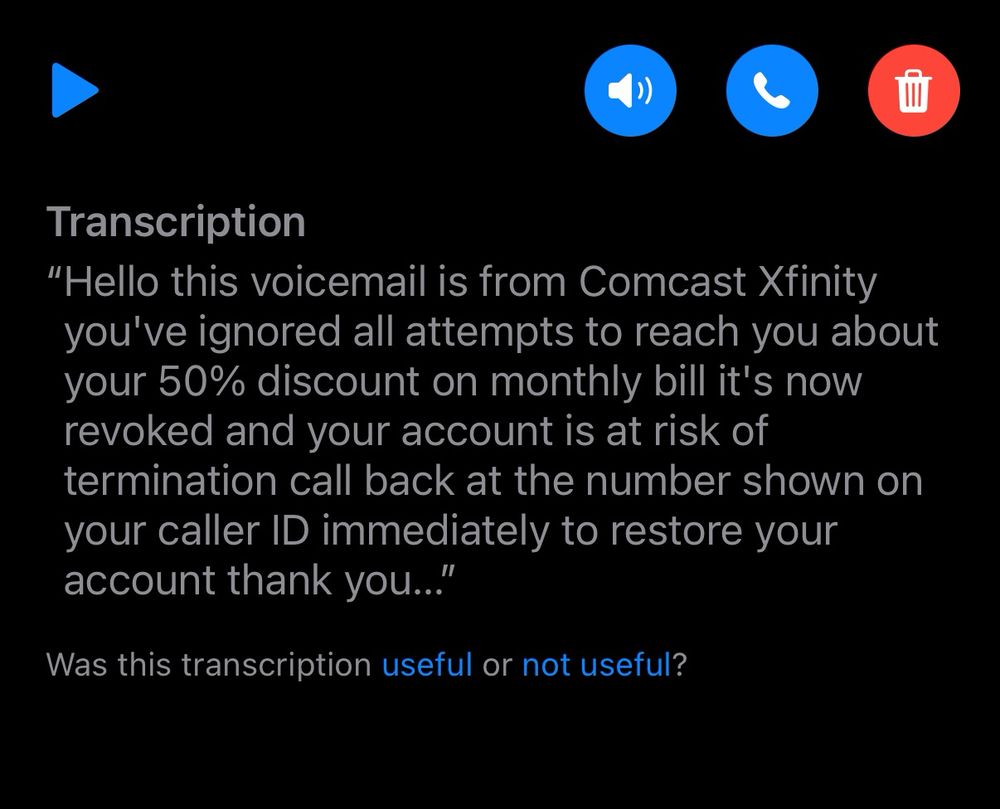 Voicemail transcription from Comcast:

Transcription
"Hello this voicemail is from Comcast Xfinity you've ignored all attempts to reach you about your 50% discount on monthly bill it's now revoked and your account is at risk of termination call back at the number shown on your caller ID immediately to restore your account thank you...

Was this transcription useful or not useful?