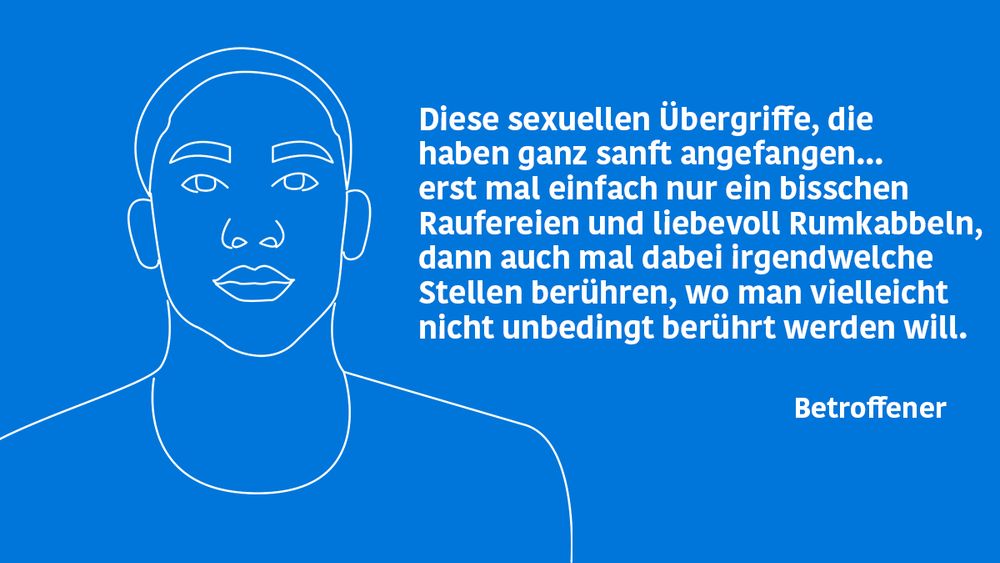 Auf der Abbildung steht das Zitat eines Betroffenen neben einer stilisierten Zeichnung eines Mannes: Diese sexuellen Übergriffe, die haben ganz sanft angefangen... erst mal einfach nur ein bisschen Raufereien und liebevoll Rumkabbeln, dann auch mal dabei irgendwelche Stellen berühren, wo man vielleicht nicht unbedingt berührt werden will. 