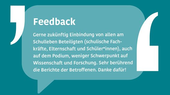 Grafikkachel mit stilisierter Sprechblase, darin Text: "Feedback - Gerne zukünftig Einbindung von allen am Schulleben Beteiligten (schulische Fachkräfte, Elternschaft und Schüler*innen), auch auf dem Podium, weniger Schwerpunkt auf Wissenschaft und Forschung. Sehr berührend die Berichte der Betroffenen. Danke dafür!"