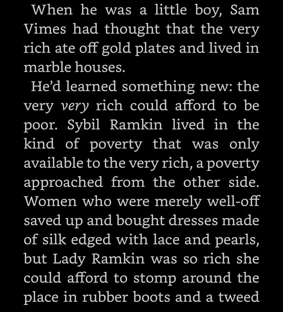 When he was a little boy, Sam Vimes had thought that the very rich ate off gold plates and lived in marble houses. He’d learned something new: the very very rich could afford to be poor. Sybil Ramkin lived in the kind of poverty that was only available to the very rich, a poverty approached from the other side. Women who were merely well-off saved up and bought dresses made of silk edged with lace and pearls, but Lady Ramkin was so rich she could afford to stomp around the place in rubber boots and a tweed...