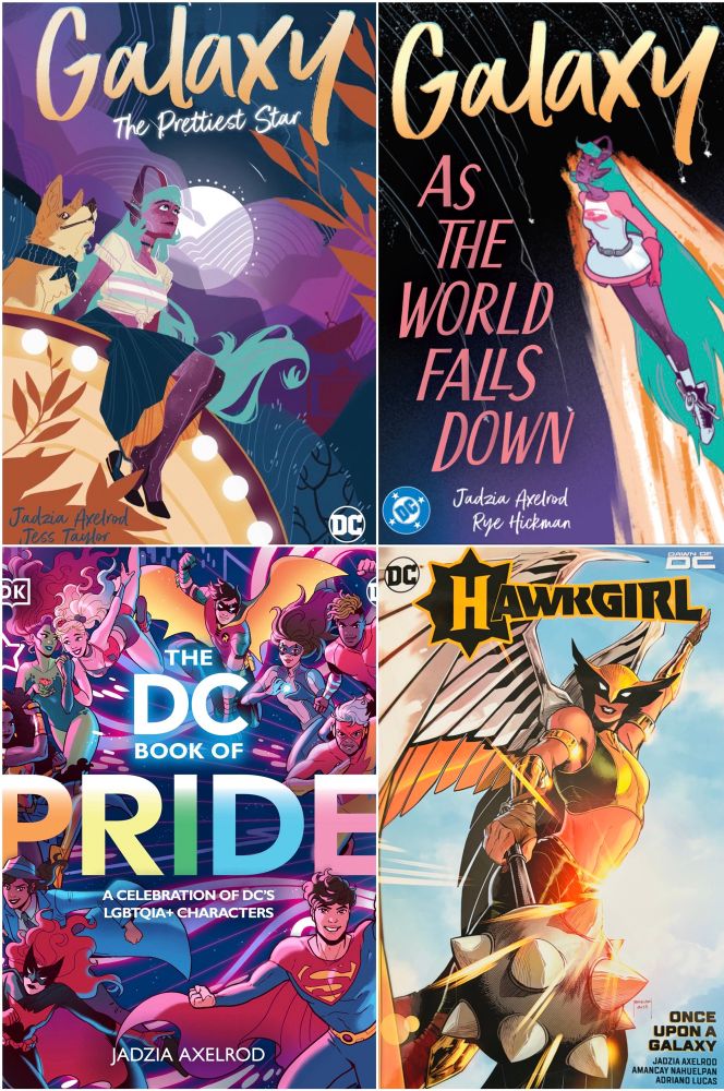 GALAXY: THE PRETTIEST STAR by Jadzia Axelrod, Vash Taylor and Ariana Maher

GALAXY: AS THE WORLD FALLS DOWN  by Jadzia Axelrod and Rye Hickman

THE DC BOOK OF PRIDE by Jadzia Axelrod

HAWKGIRL: ONCE UPON A GALAXY by Jadzia Axelrod,Amancay Nahuelpan ,  Adriano Lucas, Alex Guimarães, Carrie Strachan, and Hassan Otsmane-Elhaou